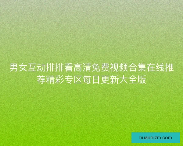 男女互动排排看高清免费视频合集在线推荐精彩专区每日更新大全版