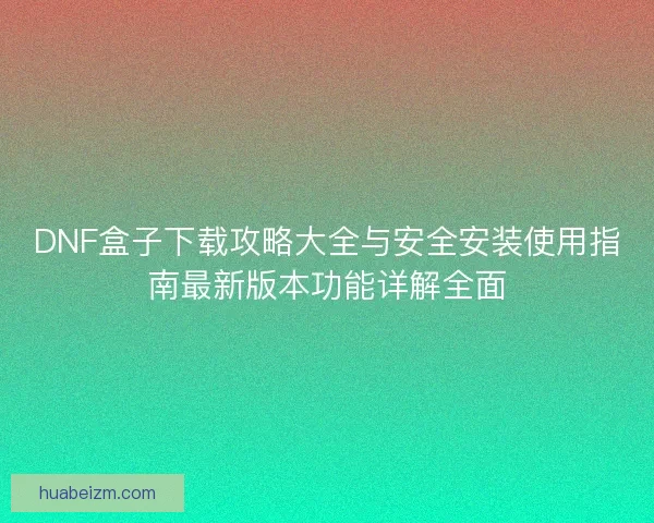 DNF盒子下载攻略大全与安全安装使用指南最新版本功能详解全面