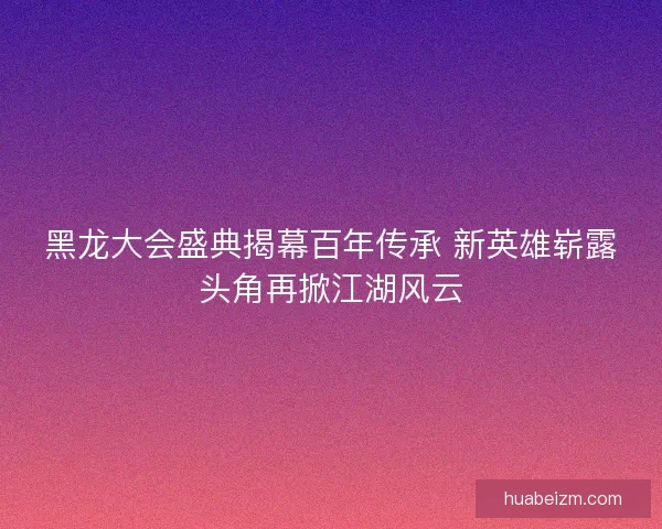 黑龙大会盛典揭幕百年传承 新英雄崭露头角再掀江湖风云