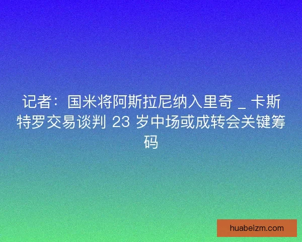 记者：国米将阿斯拉尼纳入里奇 _ 卡斯特罗交易谈判 23 岁中场或成转会关键筹码