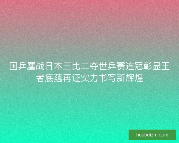 国乒鏖战日本三比二夺世乒赛连冠彰显王者底蕴再证实力书写新辉煌 国乒鏖战日本三比二夺世乒赛连冠彰显王者底蕴再证实力书写新辉煌