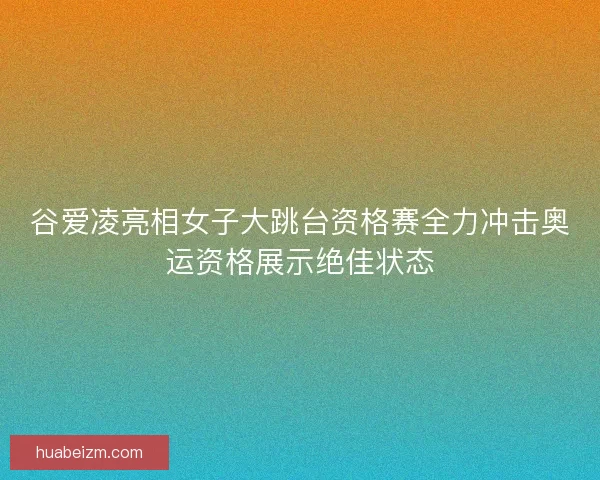 谷爱凌亮相女子大跳台资格赛全力冲击奥运资格展示绝佳状态