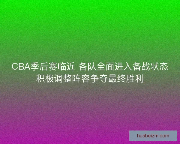 CBA季后赛临近 各队全面进入备战状态积极调整阵容争夺最终胜利
