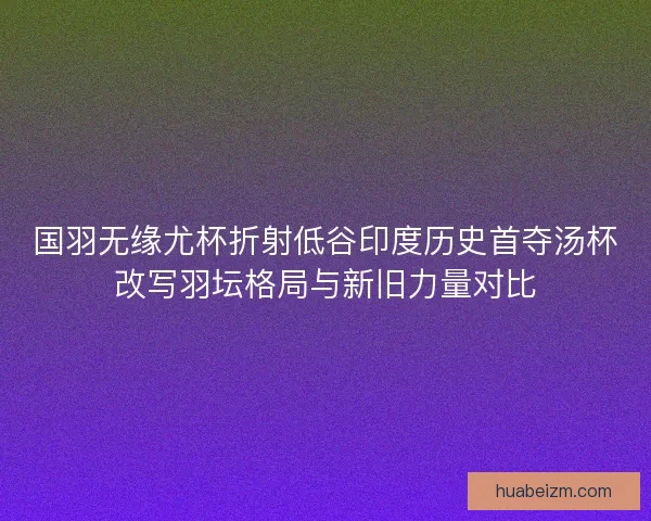 国羽无缘尤杯折射低谷印度历史首夺汤杯改写羽坛格局与新旧力量对比