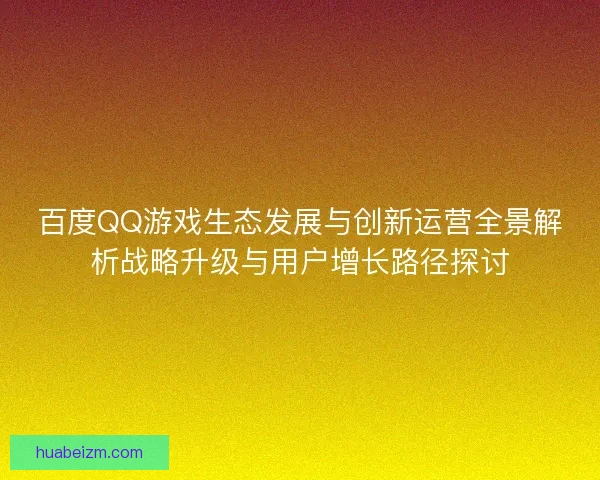百度QQ游戏生态发展与创新运营全景解析战略升级与用户增长路径探讨