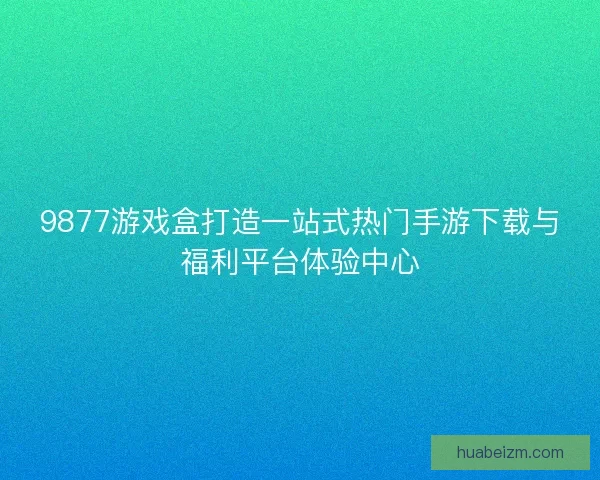 9877游戏盒打造一站式热门手游下载与福利平台体验中心 9877游戏盒打造一站式热门手游下载与福利平台体验中心