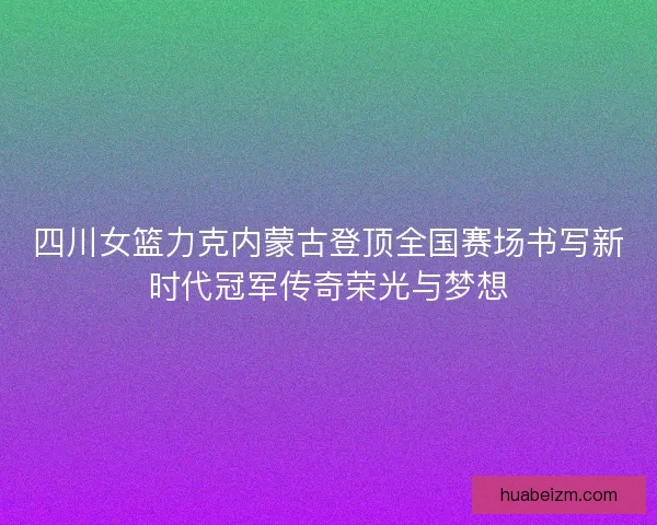 四川女篮力克内蒙古登顶全国赛场书写新时代冠军传奇荣光与梦想