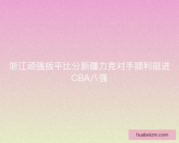 浙江顽强扳平比分新疆力克对手顺利挺进CBA八强 浙江顽强扳平比分新疆力克对手顺利挺进CBA八强