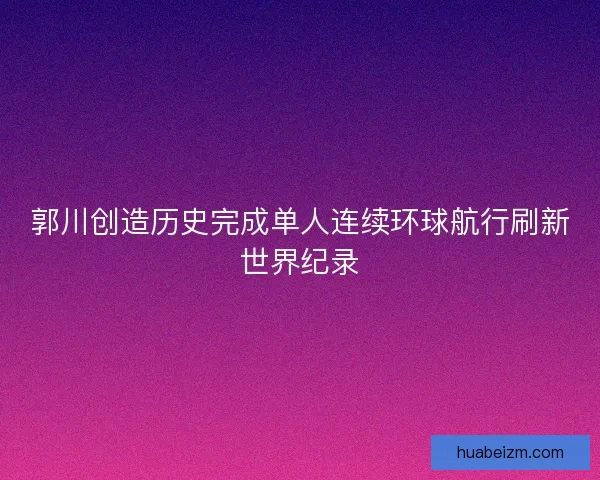 郭川创造历史完成单人连续环球航行刷新世界纪录 郭川创造历史完成单人连续环球航行刷新世界纪录