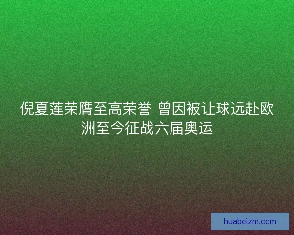 倪夏莲荣膺至高荣誉 曾因被让球远赴欧洲至今征战六届奥运 倪夏莲荣膺至高荣誉 曾因被让球远赴欧洲至今征战六届奥运