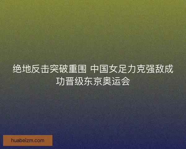 绝地反击突破重围 中国女足力克强敌成功晋级东京奥运会 绝地反击突破重围 中国女足力克强敌成功晋级东京奥运会